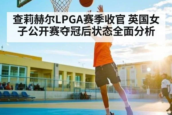 查莉赫尔LPGA赛季收官 英国女子公开赛夺冠后状态全面分析