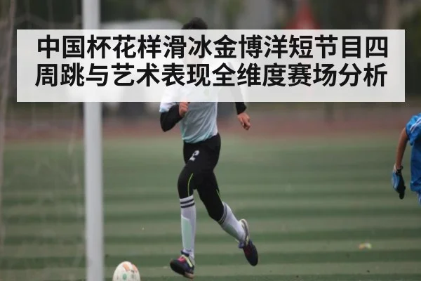 中国杯花样滑冰金博洋短节目四周跳与艺术表现全维度赛场分析